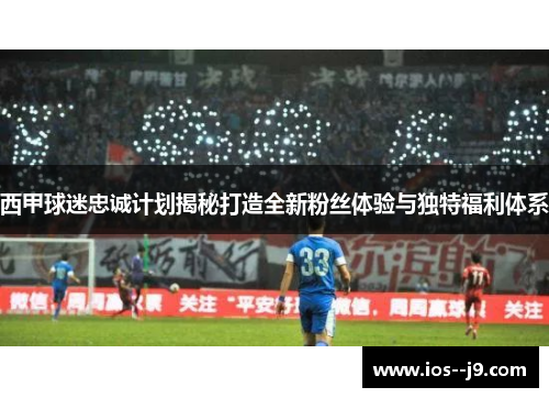 西甲球迷忠诚计划揭秘打造全新粉丝体验与独特福利体系