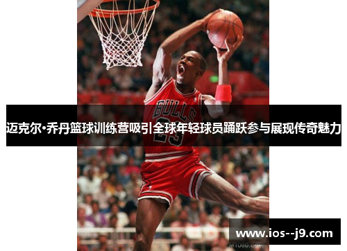 迈克尔·乔丹篮球训练营吸引全球年轻球员踊跃参与展现传奇魅力