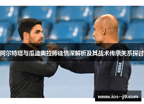 阿尔特塔与瓜迪奥拉师徒情深解析及其战术传承关系探讨