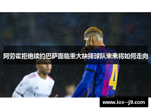 阿劳霍拒绝续约巴萨面临重大抉择球队未来将如何走向