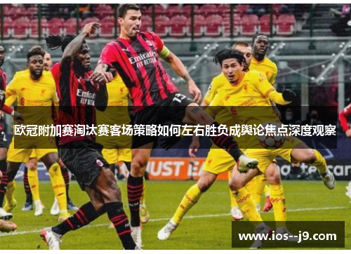 欧冠附加赛淘汰赛客场策略如何左右胜负成舆论焦点深度观察 欧冠附加赛淘汰赛客场策略如何左右胜负成舆论焦点深度观察