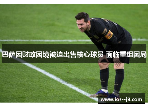 巴萨因财政困境被迫出售核心球员 面临重组困局 巴萨因财政困境被迫出售核心球员 面临重组困局