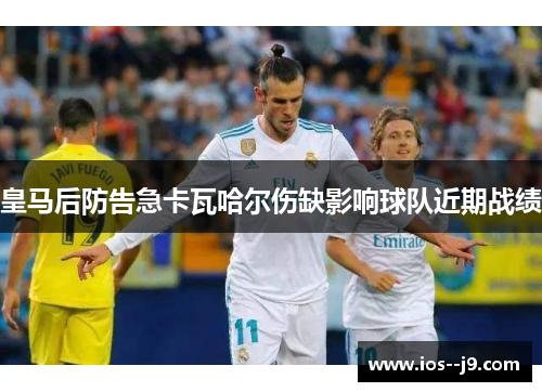 皇马后防告急卡瓦哈尔伤缺影响球队近期战绩
